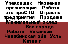 Упаковщик › Название организации ­ Работа-это проСТО › Отрасль предприятия ­ Продажи › Минимальный оклад ­ 23 500 - Все города Работа » Вакансии   . Челябинская обл.,Усть-Катав г.